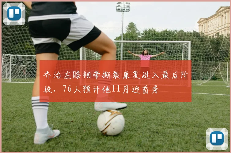 乔治左膝韧带撕裂康复进入最后阶段，76人预计他11月迎首秀