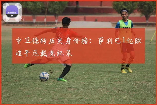 中卫德转历史身价榜：萨利巴1亿欧追平范戴克纪录