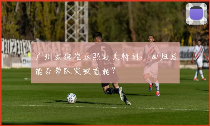 广州龙狮崔永熙赴美特训,回归后能否带队突破首轮?