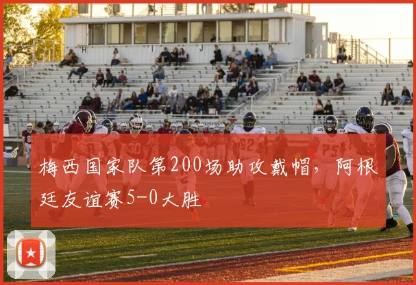 梅西国家队第200场助攻戴帽，阿根廷友谊赛5-0大胜
