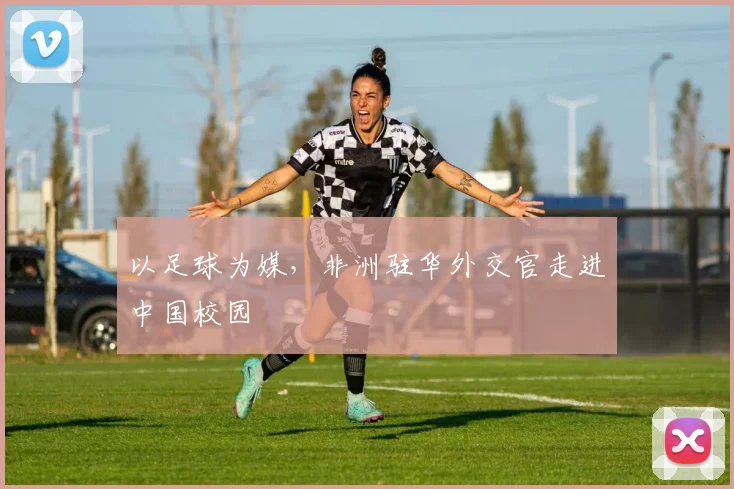 以足球为媒，非洲驻华外交官走进中国校园