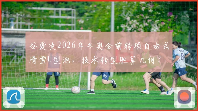 谷爱凌2026年冬奥会前转项自由式滑雪U型池，技术转型胜算几何？