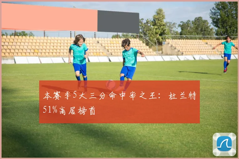本赛季5大三分命中率之王:杜兰特51%高居榜首